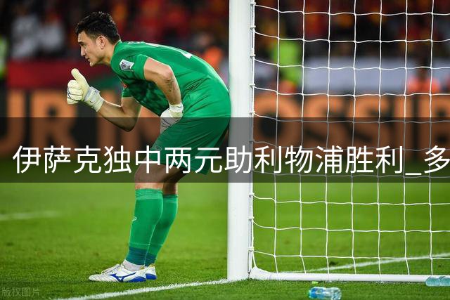 伊萨克独中两元助利物浦胜利 多项数据亮眼获高分